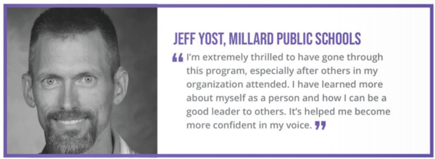 "I'm extremely thrilled to have gone through this program, especially after others in my organization attended. I have learned more about myself as a person and how I an be a good leader to others. It's helped me become more confident in my voice." - Jeff Yost, Millard Public Schools