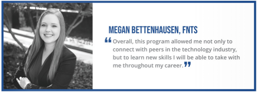 "Overall, this program allowed me not only to connect with peers in the technology industry, but to learn new skills I will be able to take with me throughout my career." - Megan Bettenhausen, FNTS